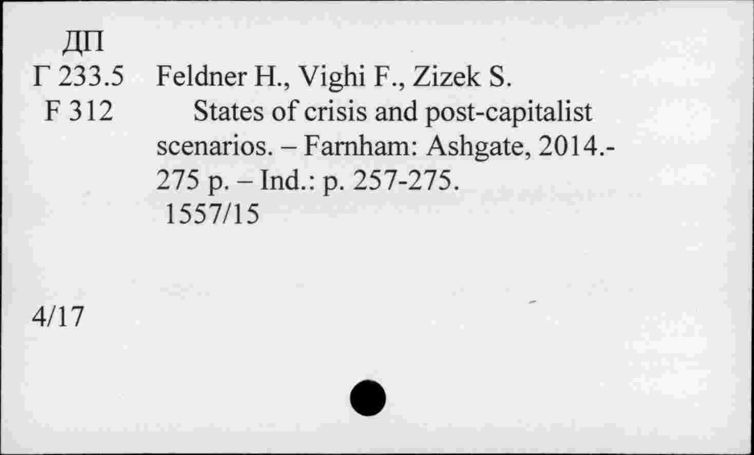 ﻿4n
r 233.5 Feldner H., Vighi F., Zizek S.
F 312 States of crisis and post-capitalist scenarios. - Farnham: Ashgate, 2014.-275 p.-Ind.:p. 257-275.
1557/15
4/17